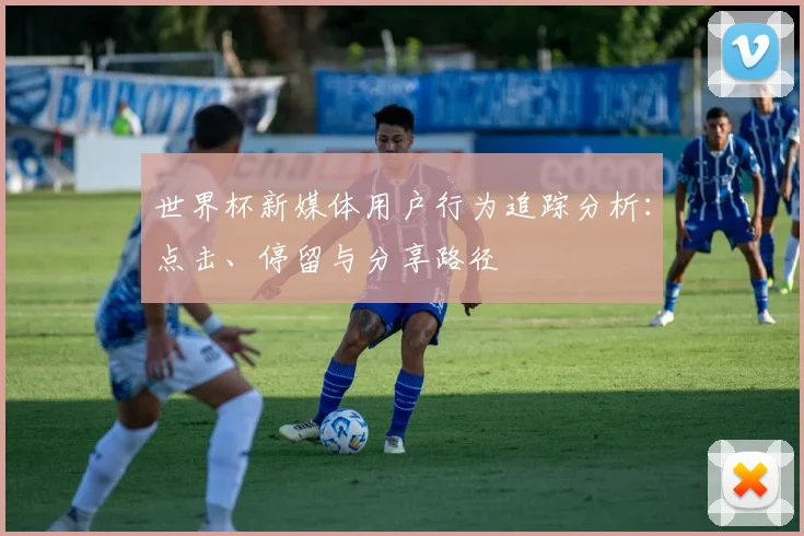 世界杯新媒体用户行为追踪分析：点击、停留与分享路径