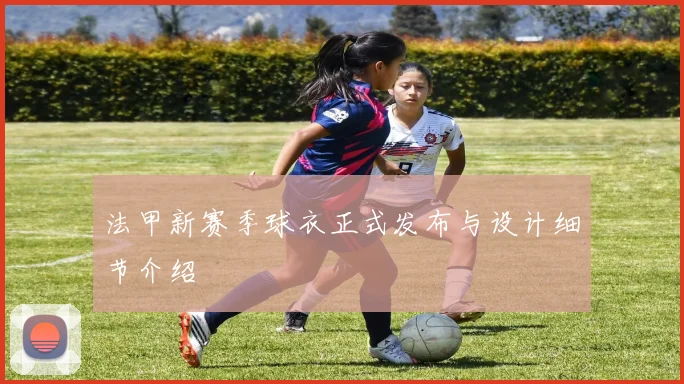 法甲新赛季球衣正式发布与设计细节介绍