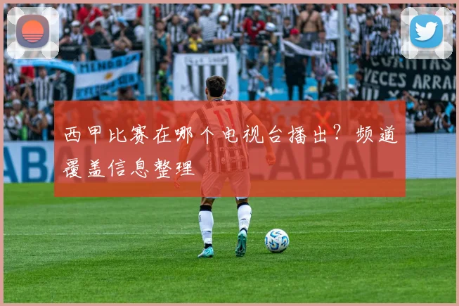 西甲比赛在哪个电视台播出？频道覆盖信息整理