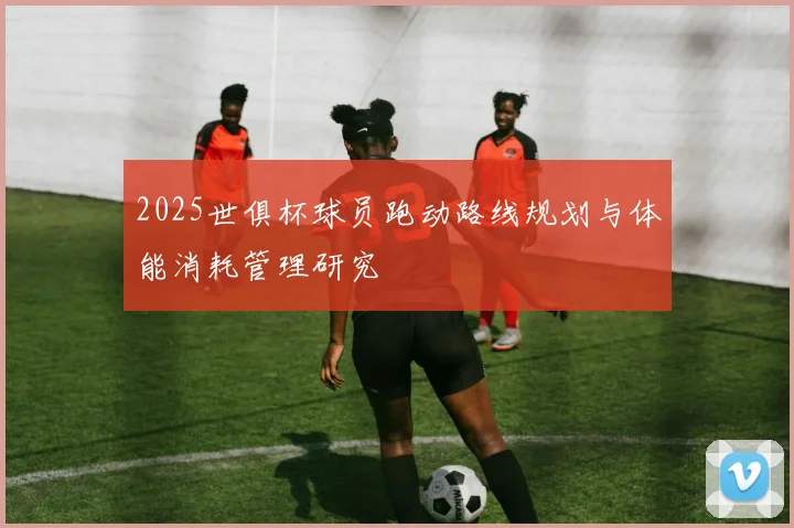 2025世俱杯球员跑动路线规划与体能消耗管理研究