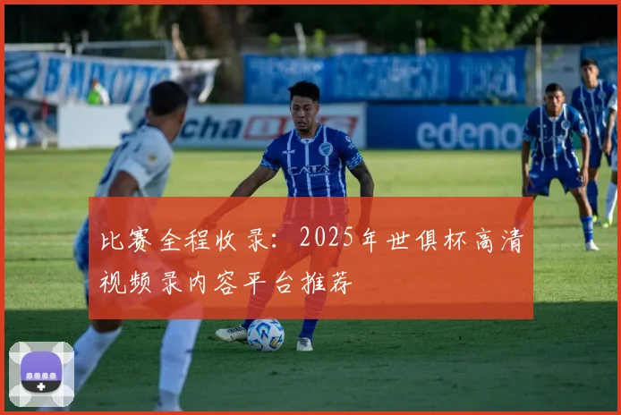 比赛全程收录:2025年世俱杯高清视频录内容平台推荐