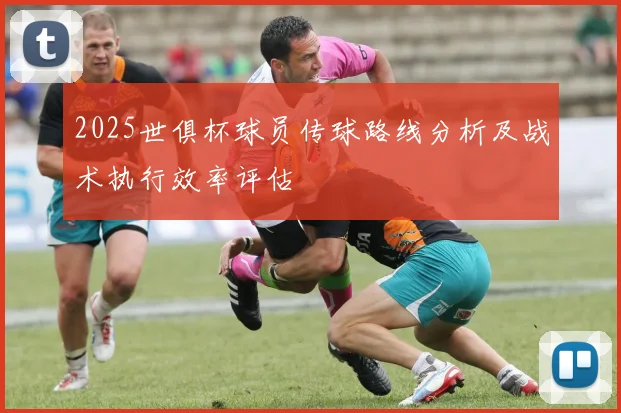 2025世俱杯球员传球路线分析及战术执行效率评估